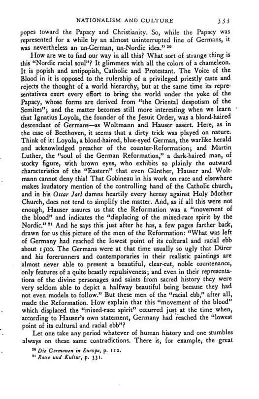 NATIONALISM AND CULTURE 338 popes toward the Papacy and Christianity. So, while the Papacy was represented for a while by an almost uninterrupted line of Germans, it was nevertheless an un-German, un-Nordic idea” ‘How are we to find our way n all this? What sort of strange thing is this “Nordic racial soul”? It glimmers with all the colors of 2 chameleon. It is popish and antipopish, Catholic and Protestant. The Voice of the Blood in it is opposcd to the rulership of a privileged priestly caste and rejects the thought of a world hicrarchy, but at the same time its repre- sentatives exert every effort to bring the world under the yoke of the Papacy, whose forms are derived from “the Oriental despotism of the Semites”; and the matter becomes still more interesting when we learn © that Ignatius Loyola, the founder of the Jesuit Order, was a blond-haired descendant of Germans—as Woltmann and Hauser assert. Here, as in the case of Beethoven, it scems that a dirty trick was played on nature. Think of it: Loyols, a blond-haired, blue-cyed German, the warlike herald and acknowledged preacher of the counter-Reformation; and Martin Luther, the “soul of the German Reformation,” a dark-haired man, of stocky figure, with brown cyes, who exhibits so plainly the outward characteristics of the “Eastern” that even Gunther, Hauser and Wolt- ‘mann cannot deny this! That Gobineau in his work on race and elsewhere makes laudatory mention of the controlling hand of the Catholic church, and in his Ottar Jorl damas heartily every heresy against Holy Mother Church, does not tend to simplify the matter. And, as if all this were not enough, Hauser assures us that the Reformation was a “movement of the blood” and indicates the “displacing of the mixed-race spirit by the Nordic” 1 And he says this just after he has, a few pages farther back, drawn for us this picture of the men of the Reformation: “What was lefc of Germany had reached the lowest point of its cultural and racal ebb about 1500. The Germans were at that time usually so ugly that Direr and his forerunners and contemporarics in their realistic paintings are almost never able to present a beautiful, clear<ut, noble countenance, only features of a quite beastly repulsiveness; and even in their representa- tions of the divine personages and saints from sacred history they were very seldom able to depict a halfway beautiful being because they had not even models to follow.” But these men of the “racial ebb,” after all, made the Reformation. How explain that this “movement of the blood" which displaced the “mixed-race spirit” occurred just at the time when, according to Hauser’s own statement, Germany had reached the “lowest point of its cultural and racial ebb”? Let one take any period whatever of human history and one stumbles always on these same contradictions. There is, for example, the great Die Germanen in Europo, p. 113. 4 Raue und Kulr, p. 331